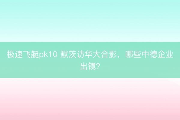 极速飞艇pk10 默茨访华大合影，哪些中德企业出镜？
