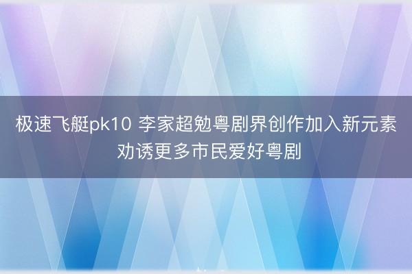 极速飞艇pk10 李家超勉粤剧界创作加入新元素 劝诱更多市民爱好粤剧
