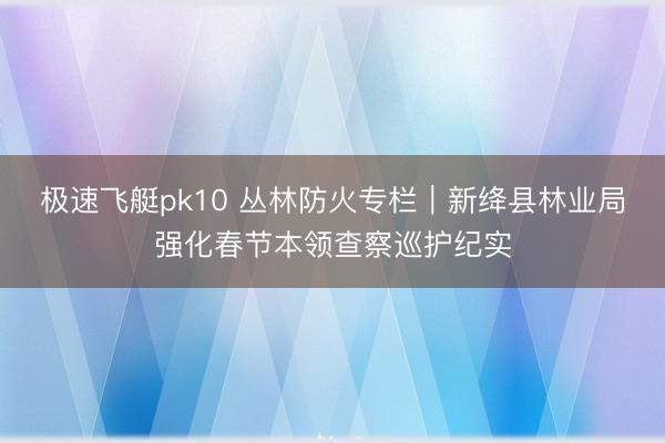极速飞艇pk10 丛林防火专栏｜新绛县林业局强化春节本领查察巡护纪实