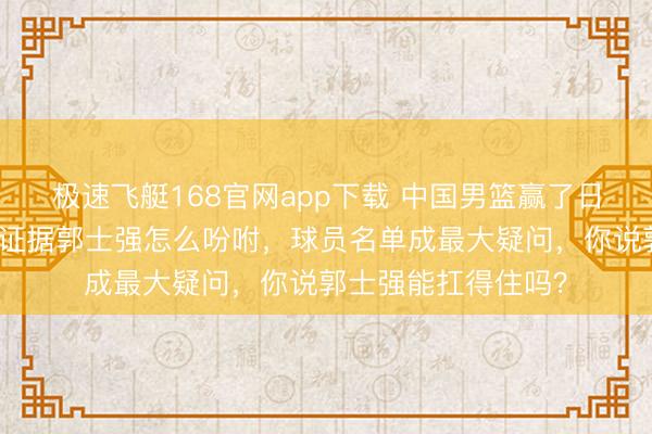 极速飞艇168官网app下载 中国男篮赢了日本还好说,输了主证据郭士强怎么吩咐,球员名单成最大疑问,你说郭士强能扛得住吗?