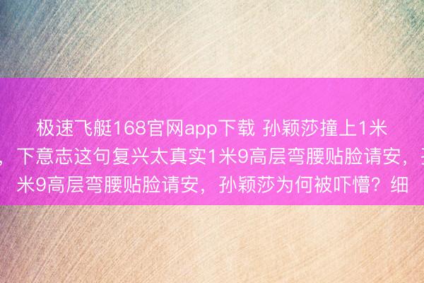极速飞艇168官网app下载 孙颖莎撞上1米9大佬,吓得计谋后仰,下意志这句复兴太真实1米9高层弯腰贴脸请安,孙颖莎为何被吓懵?细