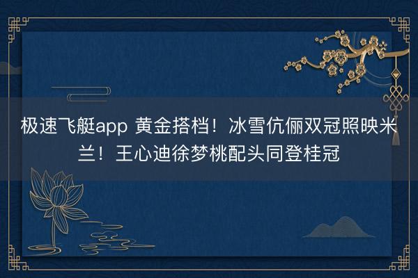 极速飞艇app 黄金搭档!冰雪伉俪双冠照映米兰!王心迪徐梦桃配头同登桂冠