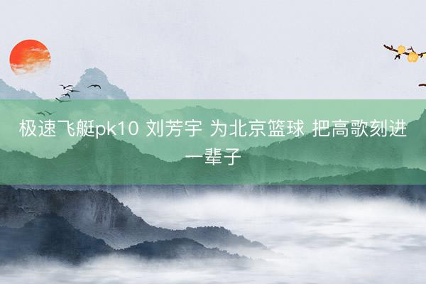极速飞艇pk10 刘芳宇 为北京篮球 把高歌刻进一辈子
