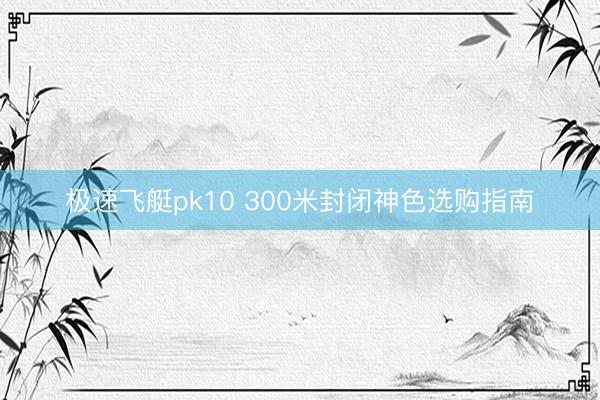 极速飞艇pk10 300米封闭神色选购指南