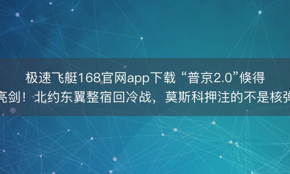 极速飞艇168官网app下载 “普京2.0”倏得亮剑！北约东翼整宿回冷战，莫斯科押注的不是核弹