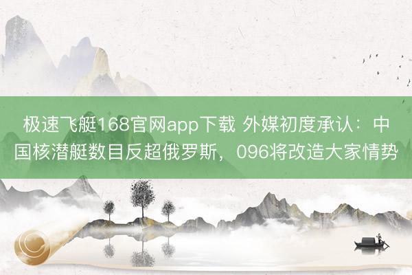 极速飞艇168官网app下载 外媒初度承认：中国核潜艇数目反超俄罗斯，096将改造大家情势